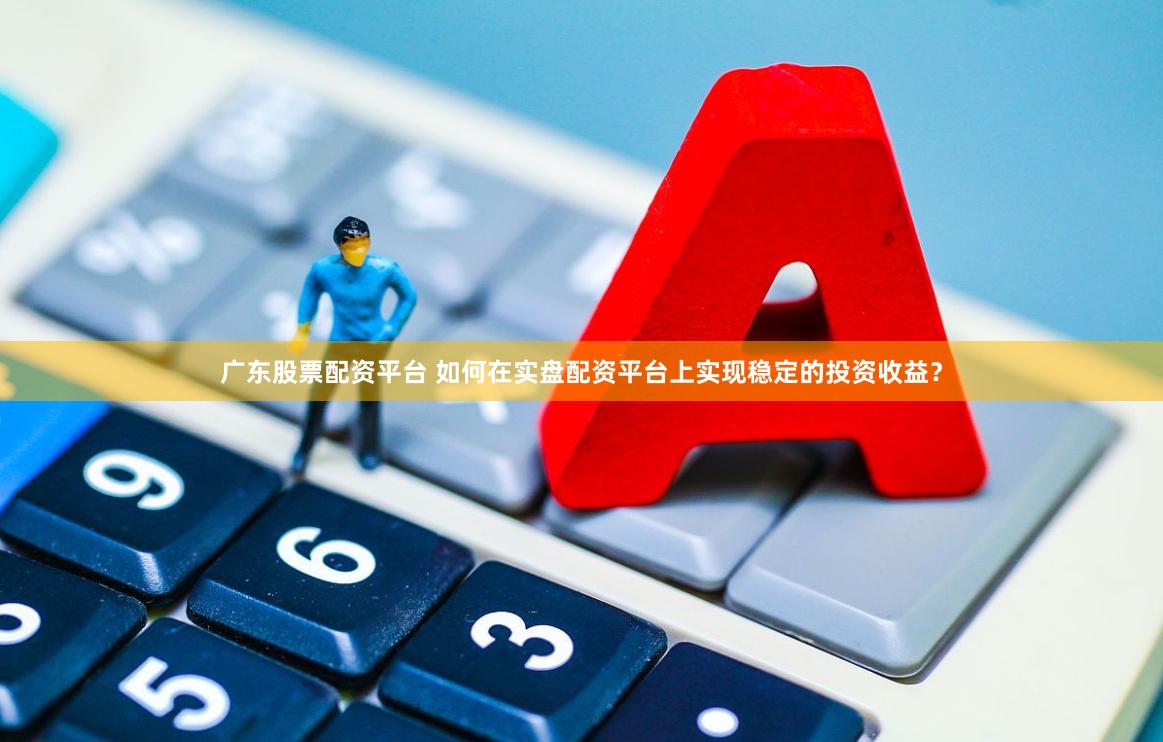 广东股票配资平台 如何在实盘配资平台上实现稳定的投资收益？