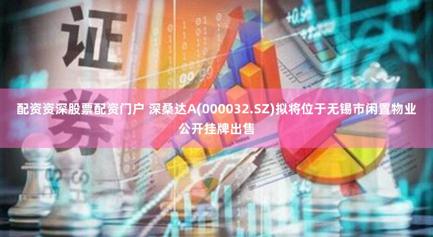 配资资深股票配资门户 深桑达A(000032.SZ)拟将位于无锡市闲置物业公开挂牌出售