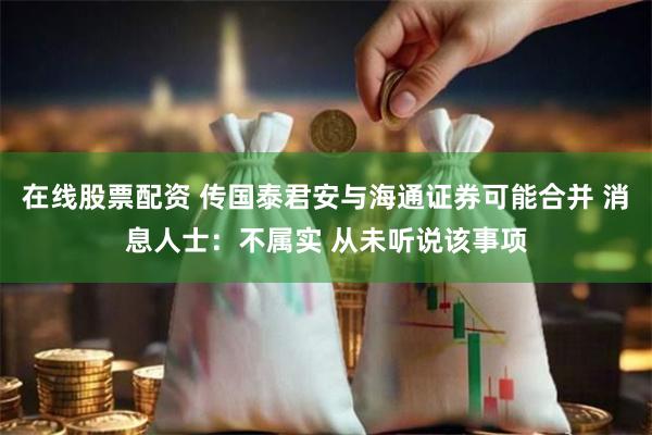 在线股票配资 传国泰君安与海通证券可能合并 消息人士：不属实 从未听说该事项