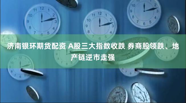 济南银环期货配资 A股三大指数收跌 券商股领跌、地产链逆市走强