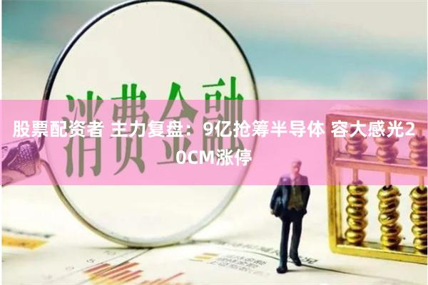 股票配资者 主力复盘：9亿抢筹半导体 容大感光20CM涨停