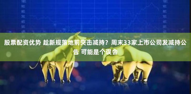 股票配资优势 趁新规落地前突击减持？周末33家上市公司发减持公告 可能是个误会