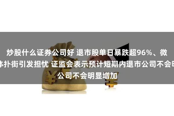 炒股什么证券公司好 退市股单日暴跌超96%、微盘股集体扑街引发担忧 证监会表示预计短期内退市公司不会明显增加