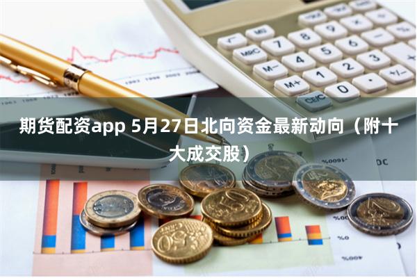 期货配资app 5月27日北向资金最新动向(附十大成交股)