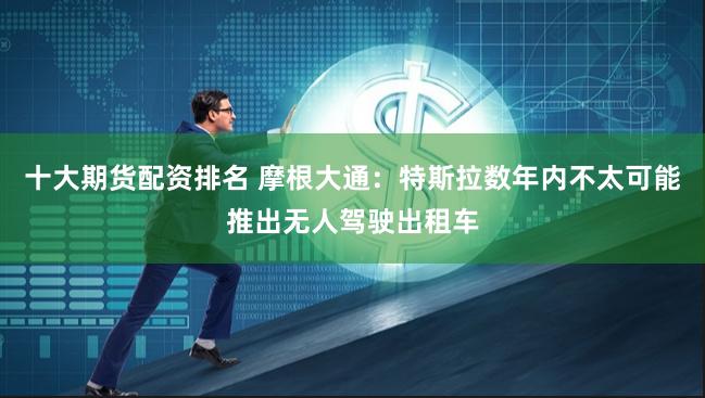 十大期货配资排名 摩根大通：特斯拉数年内不太可能推出无人驾驶出租车