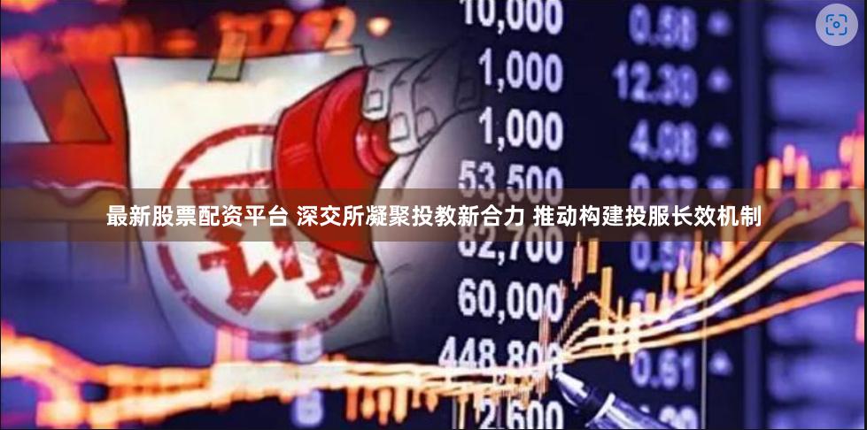 最新股票配资平台 深交所凝聚投教新合力 推动构建投服长效机制