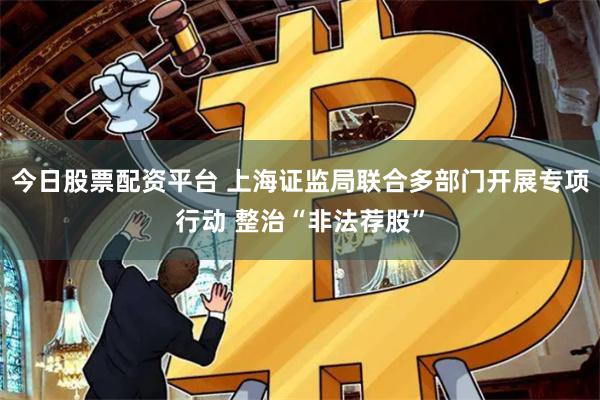今日股票配资平台 上海证监局联合多部门开展专项行动 整治“非法荐股”