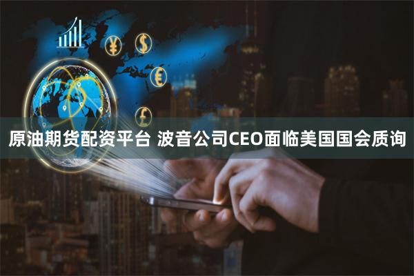 原油期货配资平台 波音公司CEO面临美国国会质询