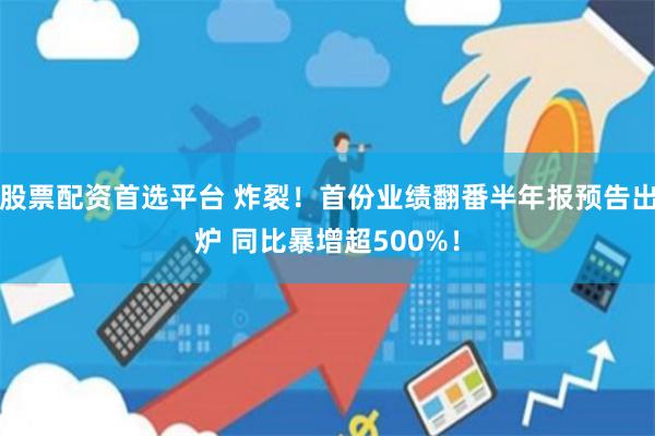 股票配资首选平台 炸裂！首份业绩翻番半年报预告出炉 同比暴增超500%！