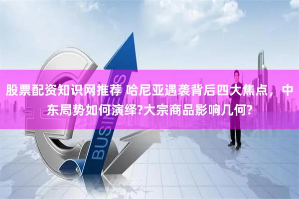 股票配资知识网推荐 哈尼亚遇袭背后四大焦点，中东局势如何演绎?大宗商品影响几何?