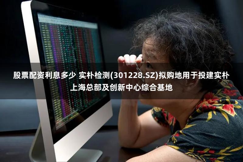 股票配资利息多少 实朴检测(301228.SZ)拟购地用于投建实朴上海总部及创新中心综合基地