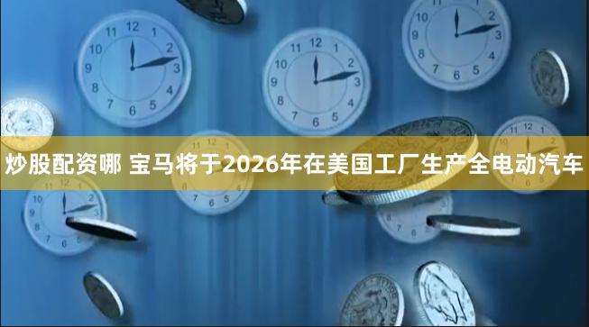 炒股配资哪 宝马将于2026年在美国工厂生产全电动汽车