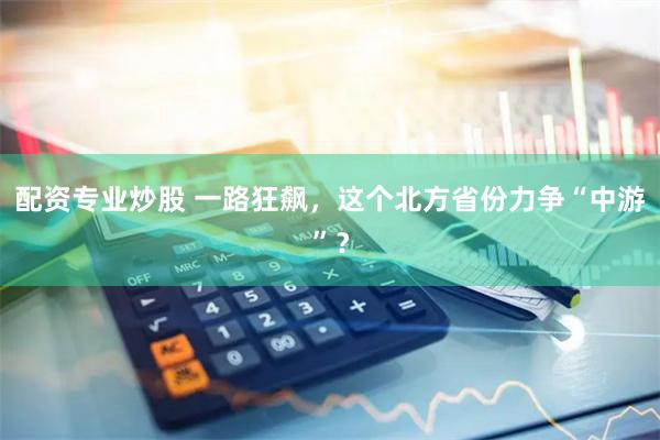 配资专业炒股 一路狂飙，这个北方省份力争“中游”？