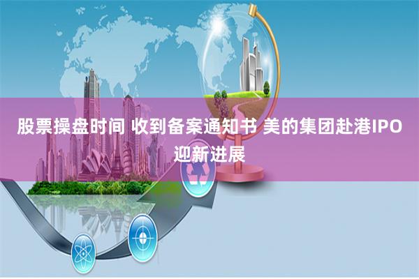 股票操盘时间 收到备案通知书 美的集团赴港IPO迎新进展