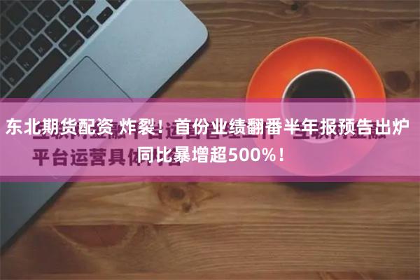 东北期货配资 炸裂！首份业绩翻番半年报预告出炉 同比暴增超500%！