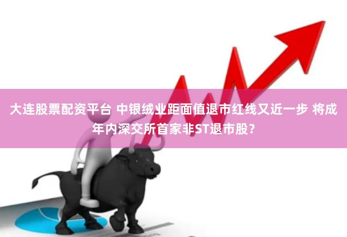 大连股票配资平台 中银绒业距面值退市红线又近一步 将成年内深交所首家非ST退市股？