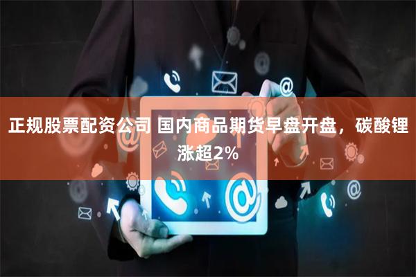 正规股票配资公司 国内商品期货早盘开盘，碳酸锂涨超2%