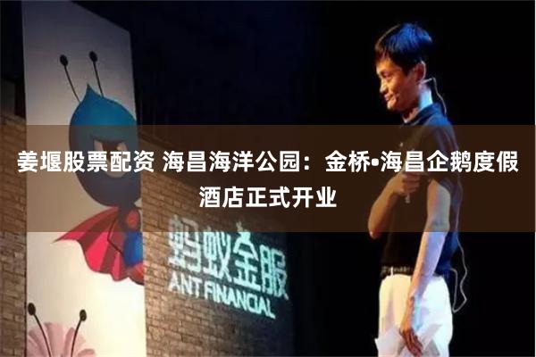 姜堰股票配资 海昌海洋公园：金桥•海昌企鹅度假酒店正式开业