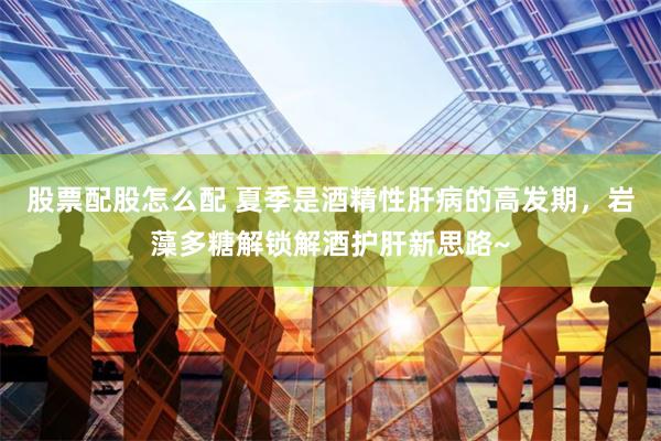 股票配股怎么配 夏季是酒精性肝病的高发期，岩藻多糖解锁解酒护肝新思路~
