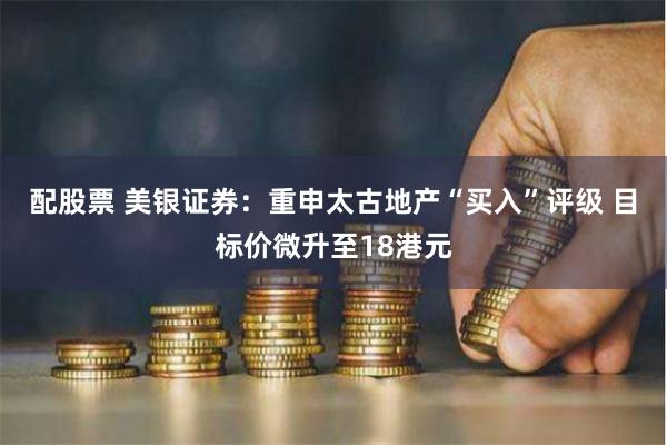 配股票 美银证券：重申太古地产“买入”评级 目标价微升至18港元