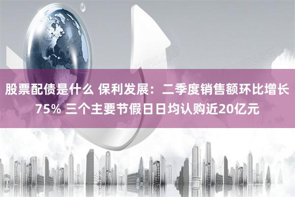 股票配债是什么 保利发展：二季度销售额环比增长75% 三个主要节假日日均认购近20亿元
