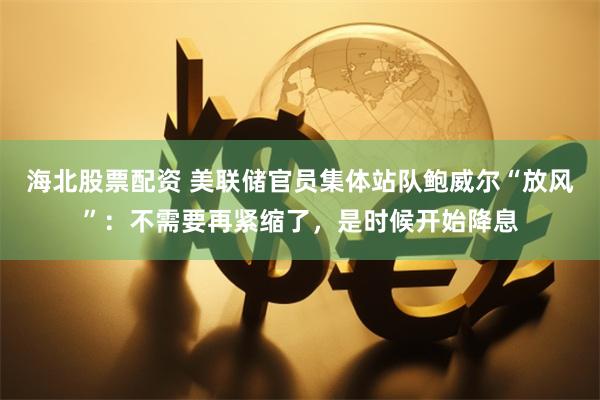 海北股票配资 美联储官员集体站队鲍威尔“放风”：不需要再紧缩了，是时候开始降息