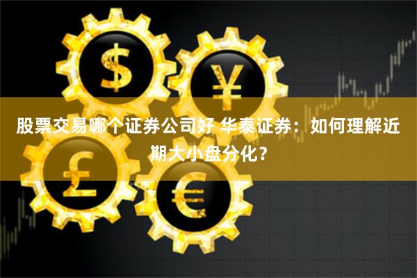 股票交易哪个证券公司好 华泰证券：如何理解近期大小盘分化？