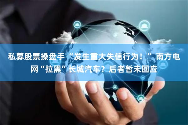 私募股票操盘手 “发生重大失信行为！” 南方电网“拉黑”长城汽车？后者暂未回应