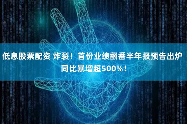 低息股票配资 炸裂！首份业绩翻番半年报预告出炉 同比暴增超500%！