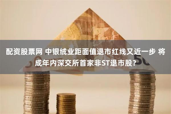 配资股票网 中银绒业距面值退市红线又近一步 将成年内深交所首家非ST退市股？