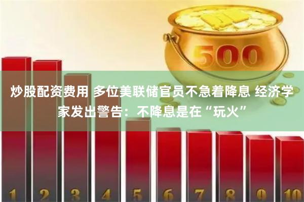炒股配资费用 多位美联储官员不急着降息 经济学家发出警告：不降息是在“玩火”