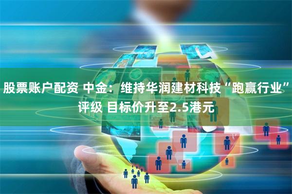 股票账户配资 中金：维持华润建材科技“跑赢行业”评级 目标价升至2.5港元