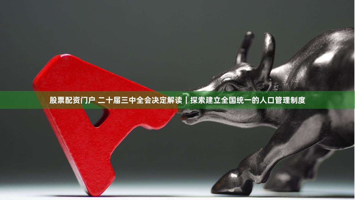 股票配资门户 二十届三中全会决定解读｜探索建立全国统一的人口管理制度
