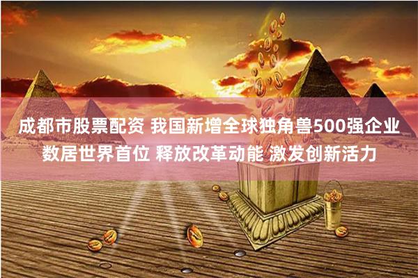 成都市股票配资 我国新增全球独角兽500强企业数居世界首位 释放改革动能 激发创新活力