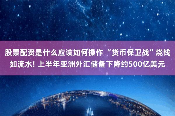 股票配资是什么应该如何操作 “货币保卫战”烧钱如流水! 上半年亚洲外汇储备下降约500亿美元