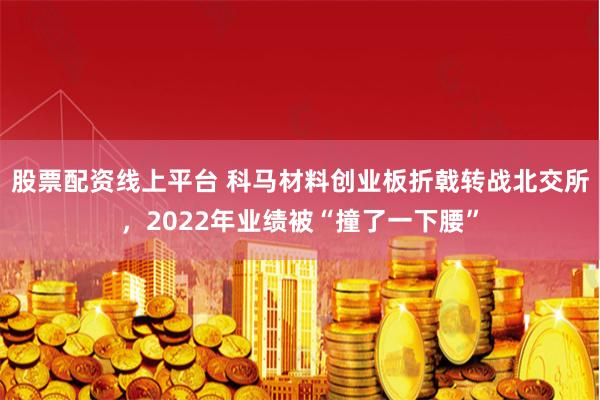 股票配资线上平台 科马材料创业板折戟转战北交所，2022年业绩被“撞了一下腰”