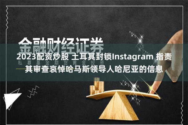2023配资炒股 土耳其封锁Instagram 指责其审查哀悼哈马斯领导人哈尼亚的信息