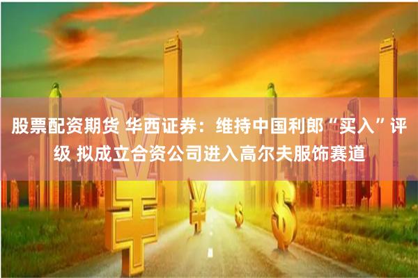 股票配资期货 华西证券：维持中国利郎“买入”评级 拟成立合资公司进入高尔夫服饰赛道