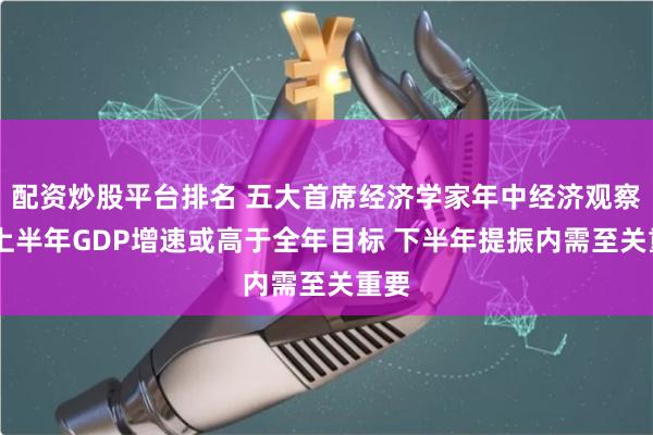 配资炒股平台排名 五大首席经济学家年中经济观察： 上半年GDP增速或高于全年目标 下半年提振内需至关重要