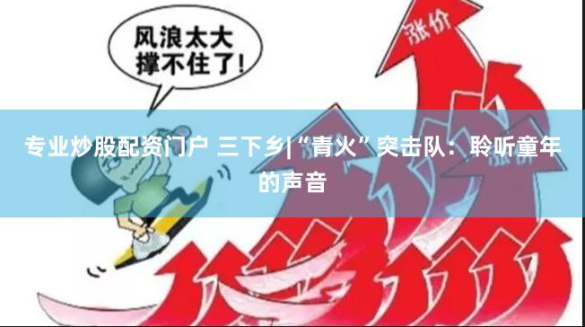 专业炒股配资门户 三下乡|“青火”突击队：聆听童年的声音