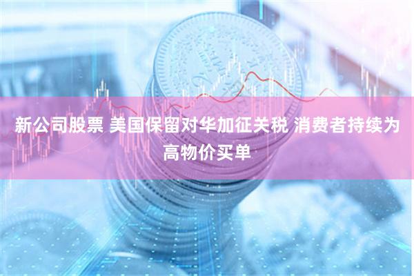 新公司股票 美国保留对华加征关税 消费者持续为高物价买单