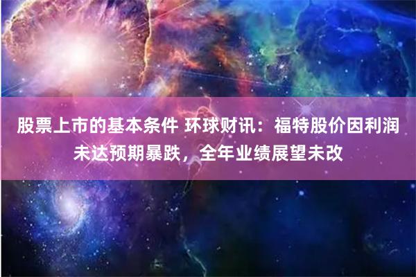 股票上市的基本条件 环球财讯：福特股价因利润未达预期暴跌，全年业绩展望未改