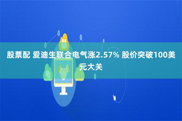 股票配 爱迪生联合电气涨2.57% 股价突破100美元大关