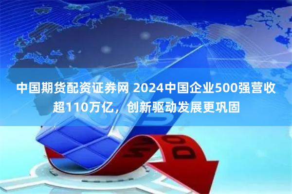 中国期货配资证券网 2024中国企业500强营收超110万亿，创新驱动发展更巩固