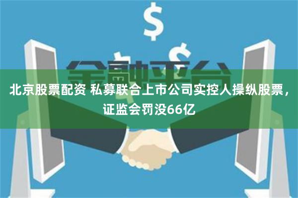 北京股票配资 私募联合上市公司实控人操纵股票，证监会罚没66亿
