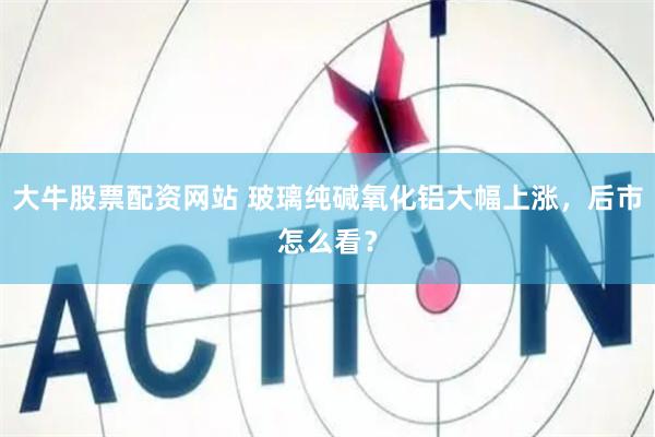 大牛股票配资网站 玻璃纯碱氧化铝大幅上涨，后市怎么看？