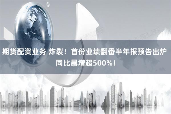 期货配资业务 炸裂！首份业绩翻番半年报预告出炉 同比暴增超500%！