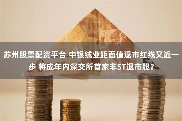 苏州股票配资平台 中银绒业距面值退市红线又近一步 将成年内深交所首家非ST退市股？