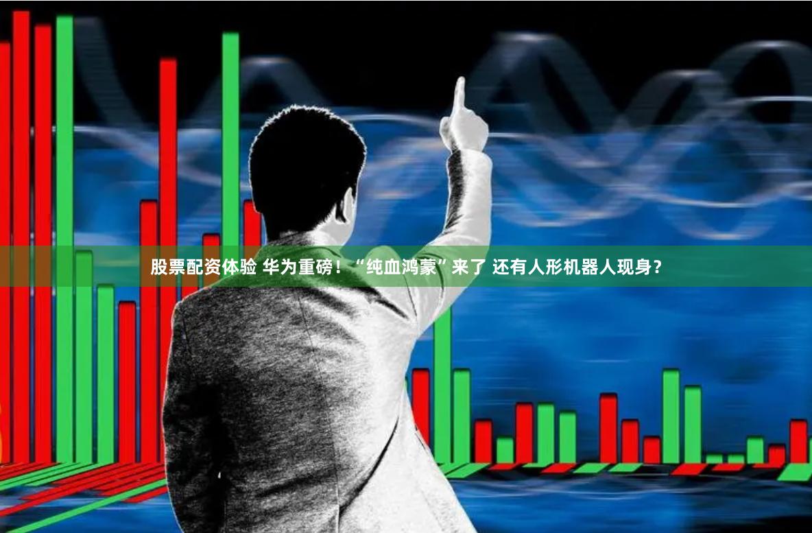 股票配资体验 华为重磅！“纯血鸿蒙”来了 还有人形机器人现身？