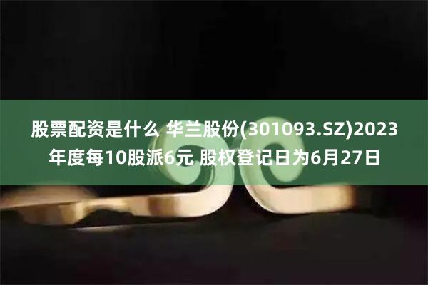 股票配资是什么 华兰股份(301093.SZ)2023年度每10股派6元 股权登记日为6月27日